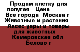 Продам клетку для попугая › Цена ­ 3 000 - Все города, Москва г. Животные и растения » Аксесcуары и товары для животных   . Кемеровская обл.,Белово г.